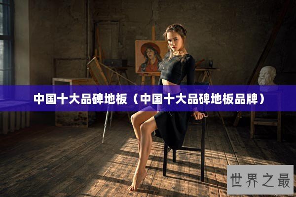 中国十大品碑地板(中国十大品碑地板品牌) 中国十大品碑地板(中国十大品碑地板品牌)