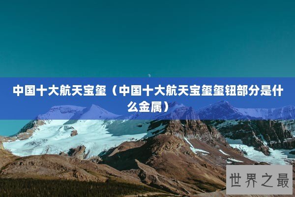 中国十大航天宝玺(中国十大航天宝玺玺钮部分是什么金属) 中国十大航天宝玺(中国十大航天宝玺玺钮部分是什么金属)
