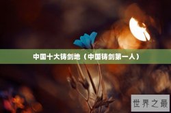 中国十大铸剑地（中国铸剑第一人）