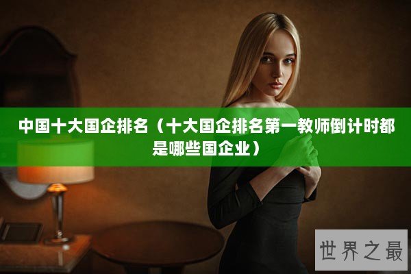 中国十大国企排名（十大国企排名第一教师倒计时都是哪些国企业）