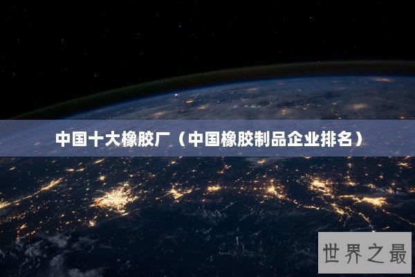 中国十大橡胶厂（中国橡胶制品企业排名）
