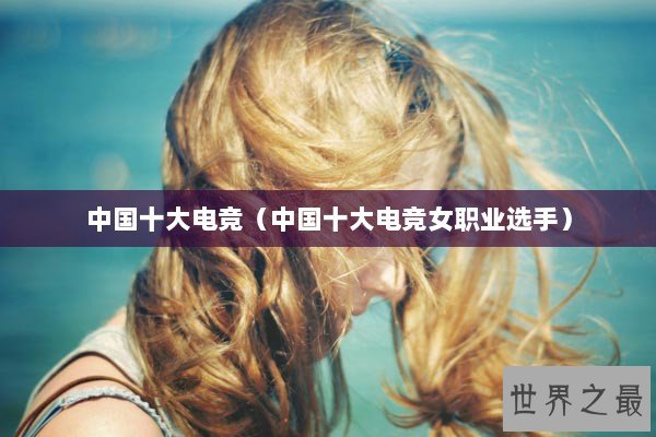中国十大电竞（中国十大电竞女职业选手）