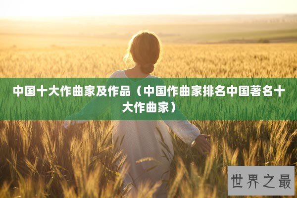 中国十大作曲家及作品(中国作曲家排名中国著名十大作曲家) 中国十大作曲家及作品(中国作曲家排名中国著名十大作曲家)