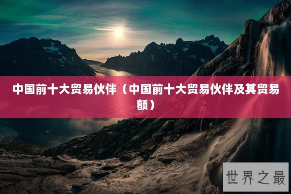 中国前十大贸易伙伴（中国前十大贸易伙伴及其贸易额）