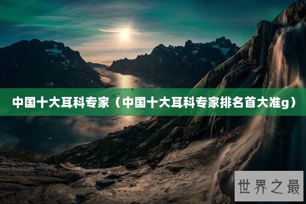 中国十大耳科专家（中国十大耳科专家排名首大准g）