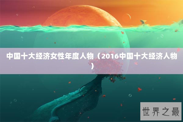 中国十大经济女性年度人物（2016中国十大经济人物）