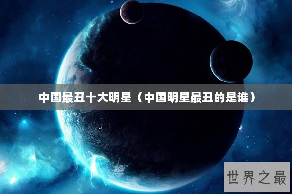 中国最丑十大明星（中国明星最丑的是谁）