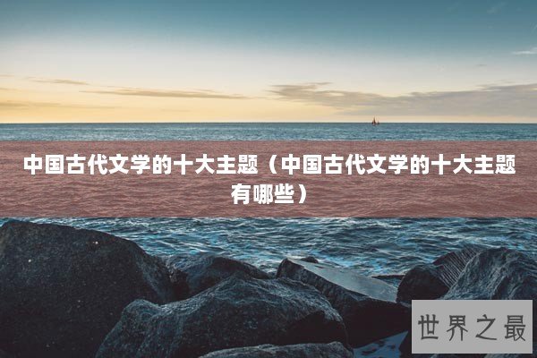 中国古代文学的十大主题(中国古代文学的十大主题有哪些) 中国古代文学的十大主题(中国古代文学的十大主题有哪些)