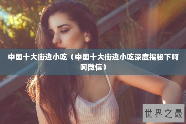 中国十大街边小吃（中国十大街边小吃深度揭秘下呵呵微信）