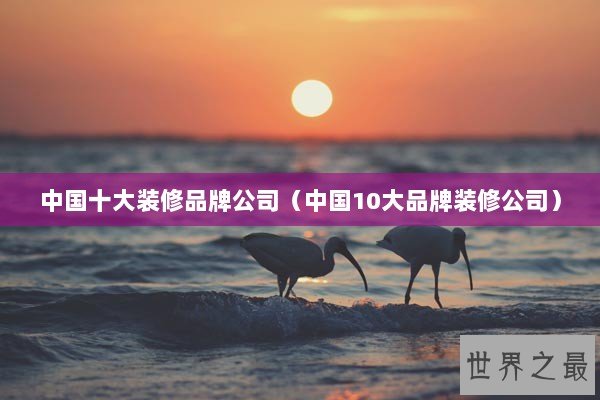 中国十大装修品牌公司（中国10大品牌装修公司）