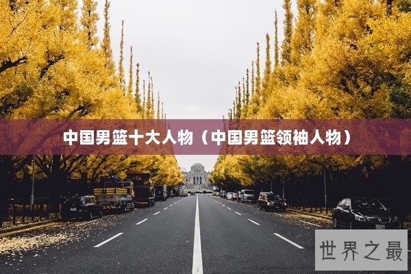 中国男篮十大人物（中国男篮领袖人物）