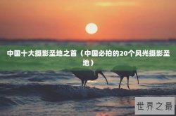 中国十大摄影圣地之首（中国必拍的20个风光摄影圣地）