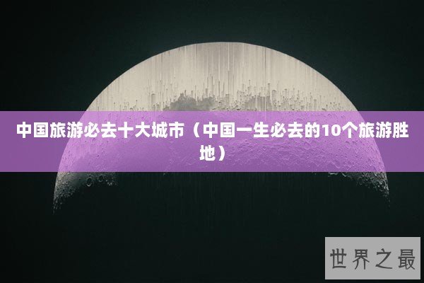 中国旅游必去十大城市（中国一生必去的10个旅游胜地）