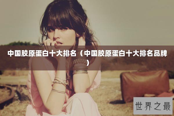 中国胶原蛋白十大排名（中国胶原蛋白十大排名品牌）