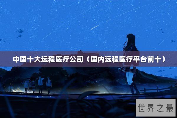 中国十大远程医疗公司（国内远程医疗平台前十）