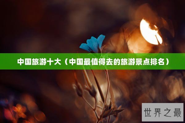 中国旅游十大（中国最值得去的旅游景点排名）