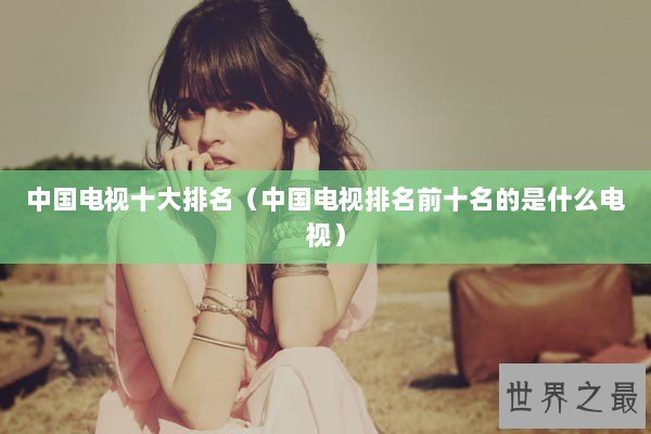 中国电视十大排名（中国电视排名前十名的是什么电视）