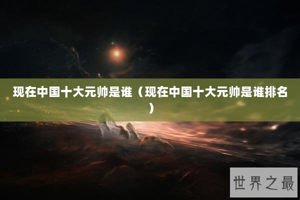现在中国十大元帅是谁（现在中国十大元帅是谁排名）