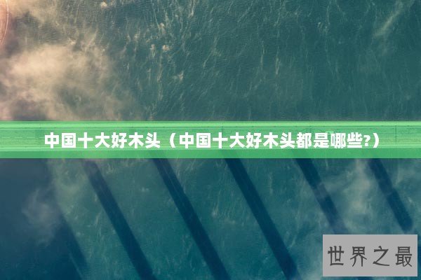 中国十大好木头（中国十大好木头都是哪些?）
