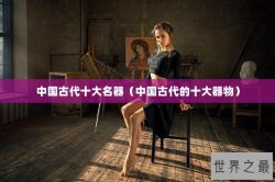 中国古代十大名器（中国古代的十大器物）