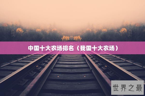 中国十大农场排名(我国十大农场) 中国十大农场排名(我国十大农场)