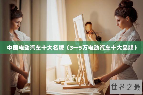 中国电动汽车十大名牌(3一5万电动汽车十大品牌) 中国电动汽车十大名牌(3一5万电动汽车十大品牌)