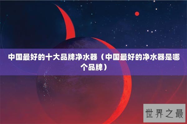 中国最好的十大品牌净水器(中国最好的净水器是哪个品牌) 中国最好的十大品牌净水器(中国最好的净水器是哪个品牌)