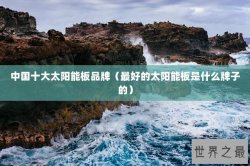 中国十大太阳能板品牌（最好的太阳能板是什么牌子的）