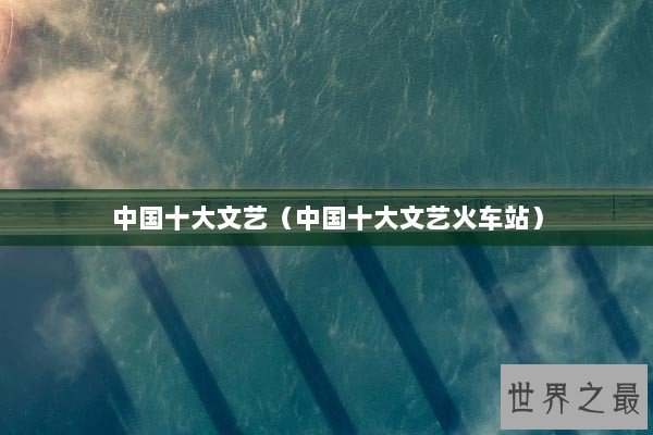 中国十大文艺（中国十大文艺火车站）