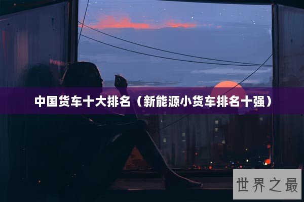 中国货车十大排名（新能源小货车排名十强）