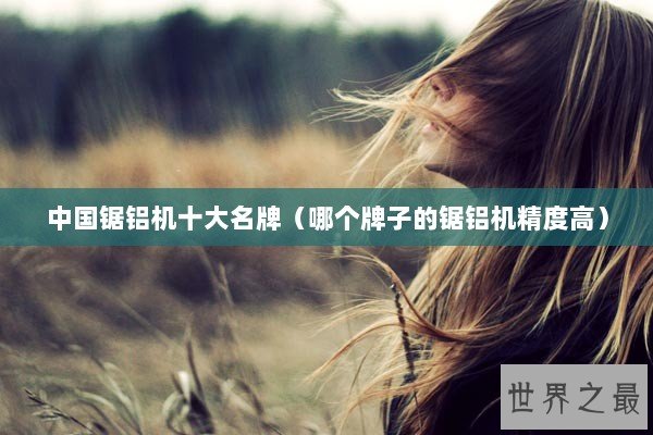 中国锯铝机十大名牌（哪个牌子的锯铝机精度高）