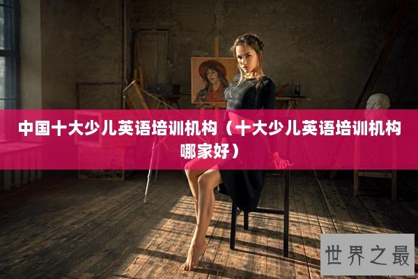 中国十大少儿英语培训机构(十大少儿英语培训机构哪家好) 中国十大少儿英语培训机构(十大少儿英语培训机构哪家好)