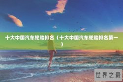 十大中国汽车轮胎排名（十大中国汽车轮胎排名第一）