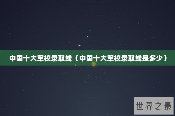 中国十大军校录取线(中国十大军校录取线是多少) 中国十大军校录取线(中国十大军校录取线是多少)