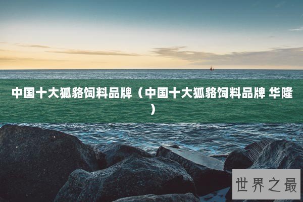 中国十大狐貉饲料品牌（中国十大狐貉饲料品牌 华隆）