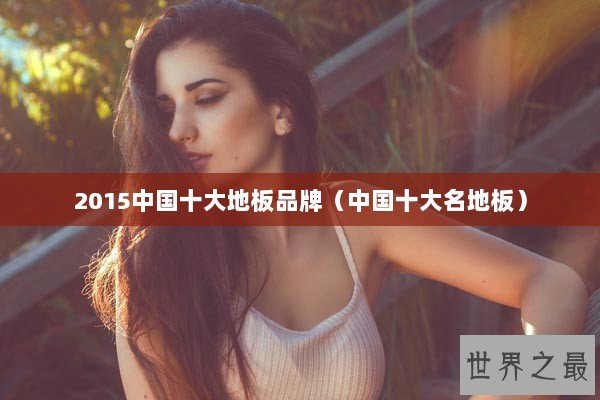 2015中国十大地板品牌（中国十大名地板）