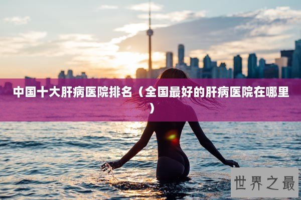 中国十大肝病医院排名(全国最好的肝病医院在哪里) 中国十大肝病医院排名(全国最好的肝病医院在哪里)