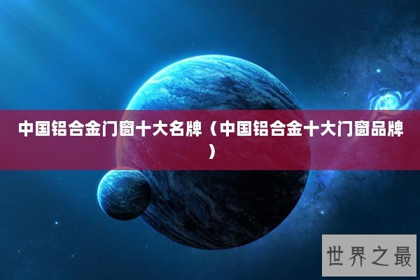 中国铝合金门窗十大名牌(中国铝合金十大门窗品牌) 中国铝合金门窗十大名牌(中国铝合金十大门窗品牌)