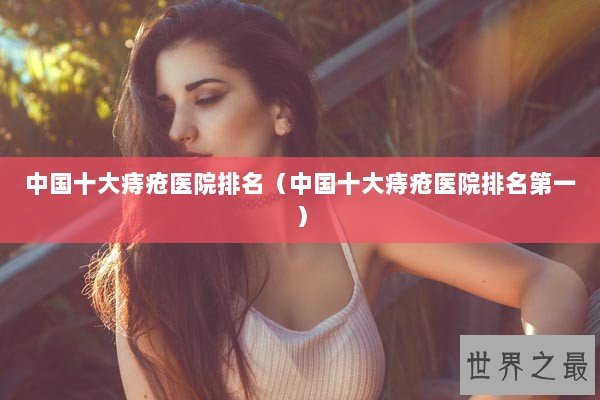 中国十大痔疮医院排名（中国十大痔疮医院排名第一）