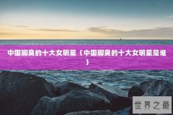 中国脚臭的十大女明星（中国脚臭的十大女明星是谁）