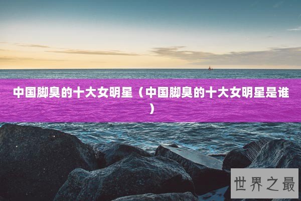 中国脚臭的十大女明星（中国脚臭的十大女明星是谁）