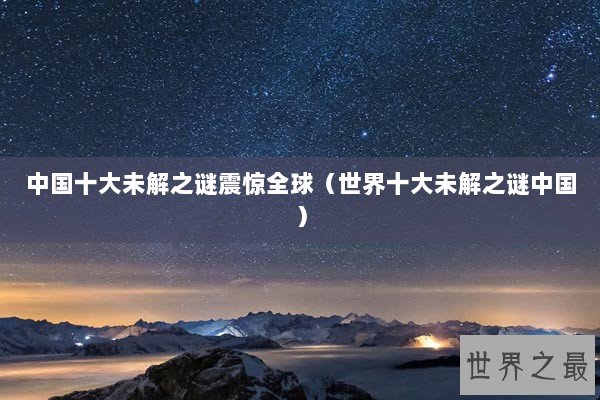 中国十大未解之谜震惊全球（世界十大未解之谜中国）