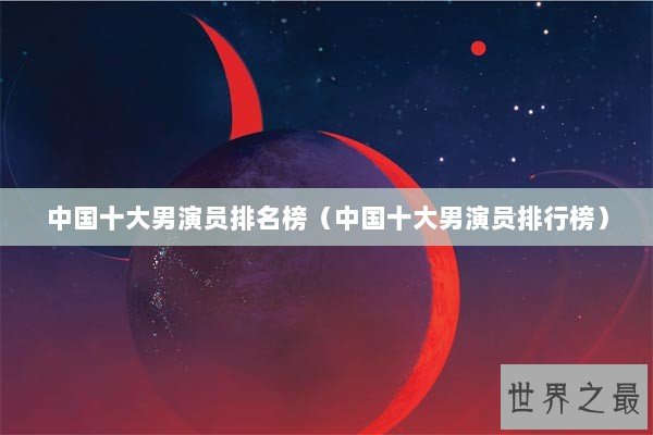 中国十大男演员排名榜（中国十大男演员排行榜）