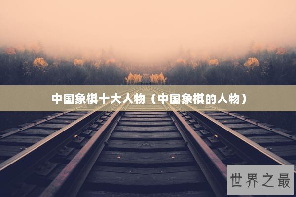 中国象棋十大人物(中国象棋的人物) 中国象棋十大人物(中国象棋的人物)