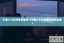 中国十大名牌鱼竿推荐（中国十大名牌鱼竿推荐品牌）