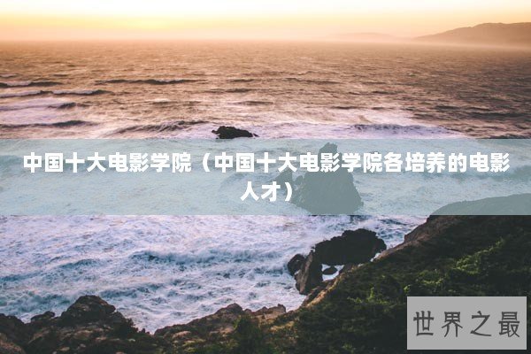 中国十大电影学院(中国十大电影学院各培养的电影人才) 中国十大电影学院(中国十大电影学院各培养的电影人才)