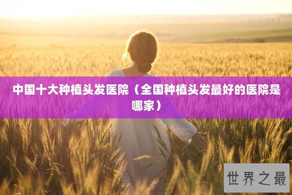 中国十大种植头发医院（全国种植头发最好的医院是哪家）