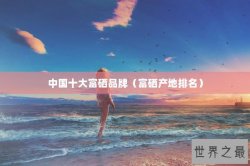 中国十大富硒品牌（富硒产地排名）