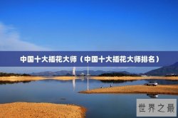 中国十大插花大师（中国十大插花大师排名）