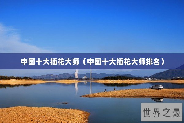 中国十大插花大师（中国十大插花大师排名）